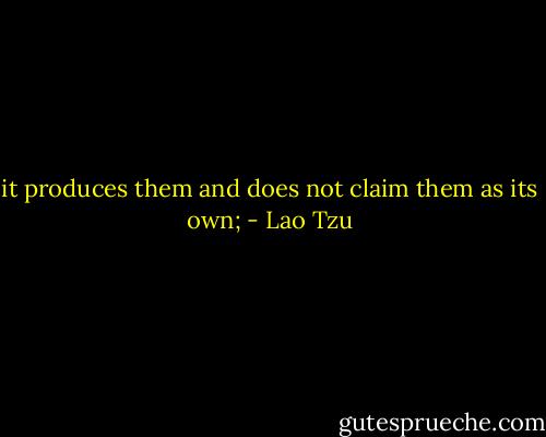 it produces them and does not claim them as its own; - Lao Tzu