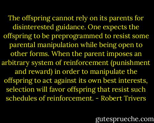 The offspring cannot rely on its parents for disinterested guidance. One expects the offspring to be preprogrammed to resist some parental manipulation while being open to other forms. When the parent imposes an arbitrary system of reinforcement (punishment and reward) in order to manipulate the offspring to act against its own best interests, selection will favor offspring that resist such schedules of reinforcement. - Robert Trivers