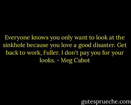 Everyone knows you only want to look at the sinkhole because you love a good disaster. Get back to work, Fuller. I don't pay you for your looks. - Meg Cabot