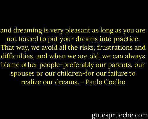 and dreaming is very pleasant as long as you are not forced to put your dreams into practice. That way, we avoid all the risks, frustrations and difficulties, and when we are old, we can always blame other people-preferably our parents, our spouses or our children-for our failure to realize our dreams. - Paulo Coelho