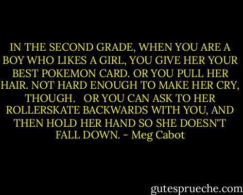 IN THE SECOND GRADE, WHEN YOU ARE A BOY WHO LIKES A GIRL, YOU GIVE HER YOUR BEST POKEMON CARD. OR YOU PULL HER HAIR. NOT HARD ENOUGH TO MAKE HER CRY, THOUGH. <br /><br />OR YOU CAN ASK TO HER ROLLERSKATE BACKWARDS WITH YOU, AND THEN HOLD HER HAND SO SHE DOESN'T FALL DOWN. - Meg Cabot