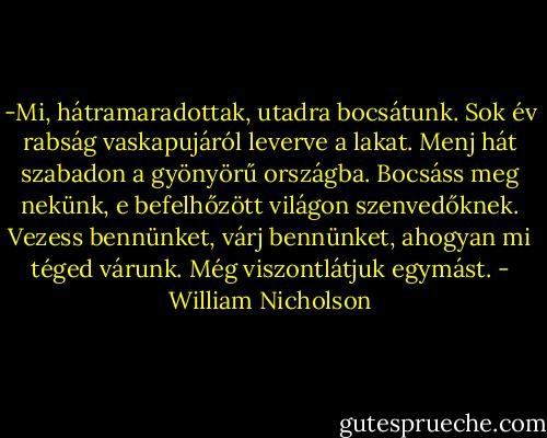 -Mi, hátramaradottak, utadra bocsátunk. Sok év rabság vaskapujáról leverve a lakat. Menj hát szabadon a gyönyörű országba. Bocsáss meg nekünk, e befelhőzött világon szenvedőknek. Vezess bennünket, várj bennünket, ahogyan mi téged várunk. Még viszontlátjuk egymást. - William Nicholson