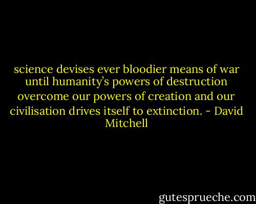 science devises ever bloodier means of war until humanity’s powers of destruction overcome our powers of creation and our civilisation drives itself to extinction. - David Mitchell