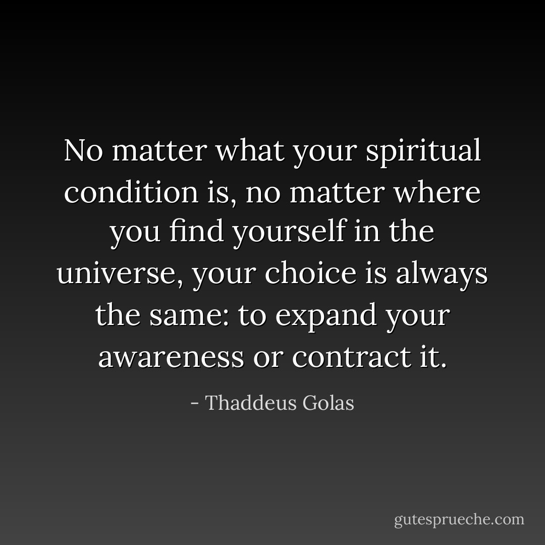 No matter what your spiritual condition is, no matter where you find yourself in the universe, your choice is always the same: to expand your awareness or contract it. - Thaddeus Golas
