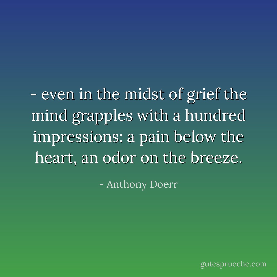 - even in the midst of grief the mind grapples with a hundred impressions: a pain below the heart, an odor on the breeze. - Anthony Doerr