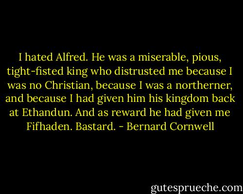 I hated Alfred. He was a miserable, pious, tight-fisted king who distrusted me because I was no Christian, because I was a northerner, and because I had given him his kingdom back at Ethandun. And as reward he had given me Fifhaden. Bastard. - Bernard Cornwell
