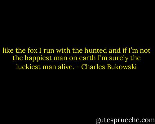 like the fox<br />I run with the hunted<br />and if I’m not<br />the happiest man<br />on earth<br />I’m surely the<br />luckiest man<br />alive. - Charles Bukowski