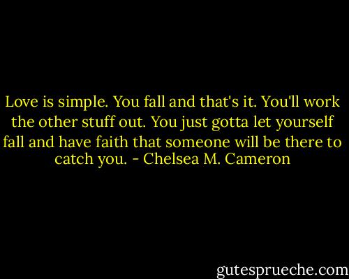 Love is simple. You fall and that's it. You'll work the other stuff out. You just gotta let yourself fall and have faith that someone will be there to catch you. - Chelsea M. Cameron