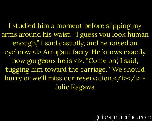 I studied him a moment before slipping my arms around his waist. “I guess you look human enough,” I said casually, and he raised an eyebrow.<i> Arrogant faery. He knows exactly how gorgeous he is <i>. "Come on,’ I said, tugging him toward the carriage. “We should hurry or we'll miss our reservation.</i></i> - Julie Kagawa