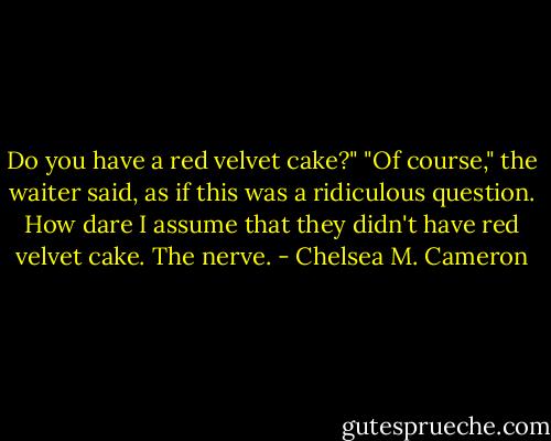 Do you have a red velvet cake?" "Of course," the waiter said, as if this was a ridiculous question. How dare I assume that they didn't have red velvet cake. The nerve. - Chelsea M. Cameron