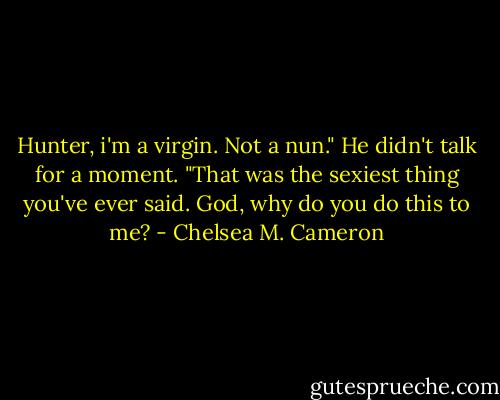 Hunter, i'm a virgin. Not a nun." He didn't talk for a moment. "That was the sexiest thing you've ever said. God, why do you do this to me? - Chelsea M. Cameron