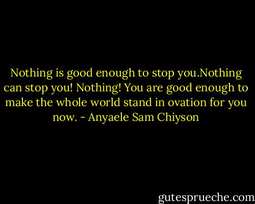Nothing is good enough to stop you.Nothing can stop you! Nothing! You are good enough to make the whole world stand in ovation for you now. - Anyaele Sam Chiyson