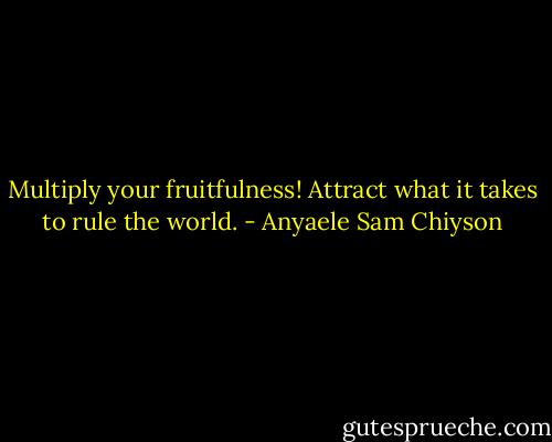 Multiply your fruitfulness! Attract what it takes to rule the world. - Anyaele Sam Chiyson