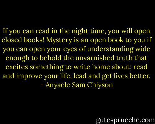 If you can read in the night time, you will open closed books! Mystery is an open book to you if you can open your eyes of understanding wide enough to behold the unvarnished truth that excites something to write home about; read and improve your life, lead and get lives better. - Anyaele Sam Chiyson