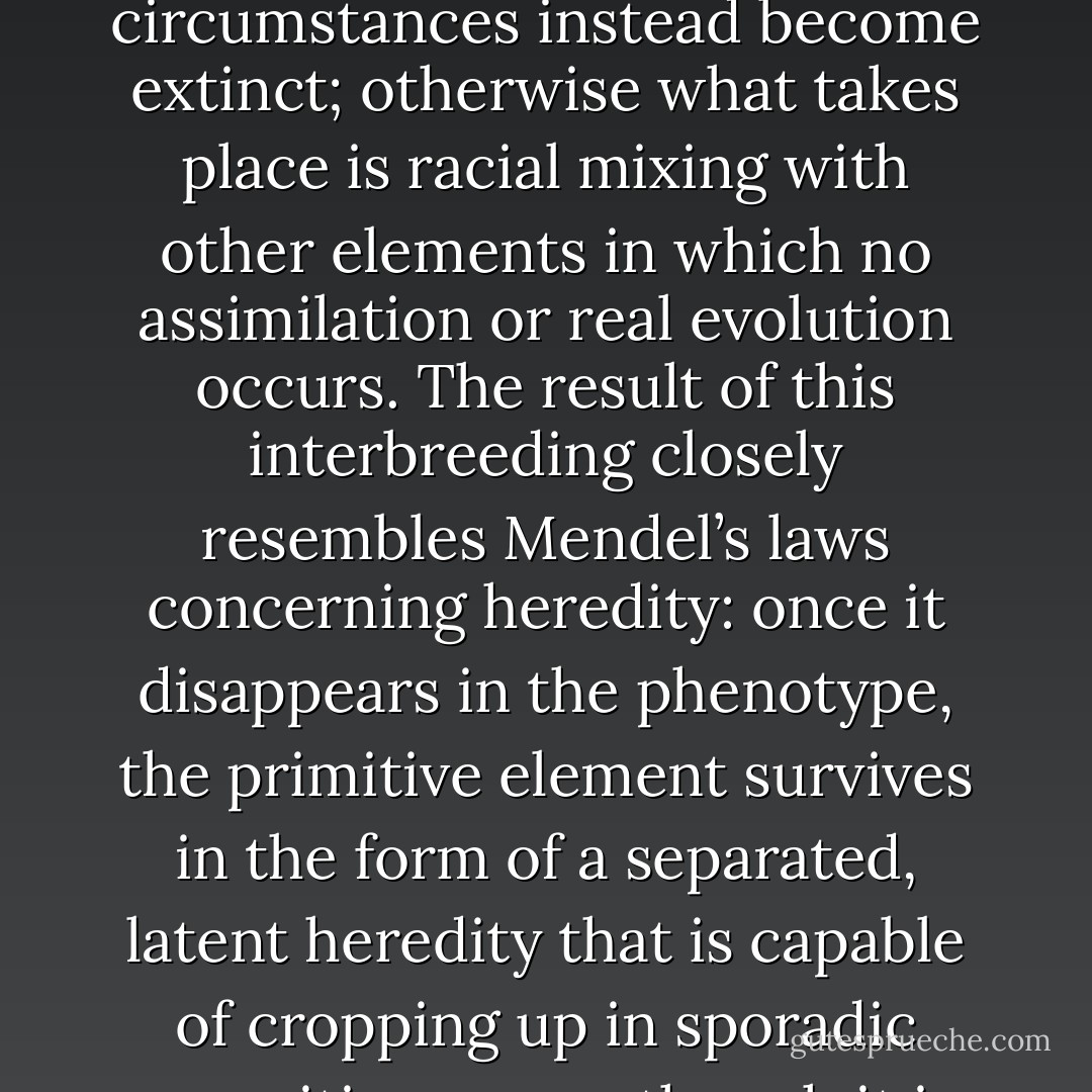 There are species that retain their characteristics even in conditions that are relatively different from their natural ones; other species in similar circumstances instead become extinct; otherwise what takes place is racial mixing with other elements in which no assimilation or real evolution occurs. The result of this interbreeding closely resembles Mendel’s laws concerning heredity: once it disappears in the phenotype, the primitive element survives in the form of a separated, latent heredity that is capable of cropping up in sporadic apparitions, even though it is always endowed with a character of heterogeneity in regard to the superior type. - Julius Evola