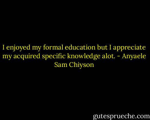 I enjoyed my formal education but I appreciate my acquired specific knowledge alot. - Anyaele Sam Chiyson