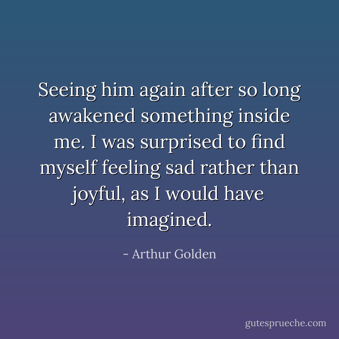 Seeing him again after so long awakened something inside me. I was surprised to find myself feeling sad rather than joyful, as I would have imagined. - Arthur Golden