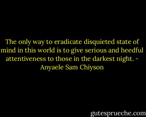 The only way to eradicate disquieted state of mind in this world is to give serious and heedful attentiveness to those in the darkest night. - Anyaele Sam Chiyson