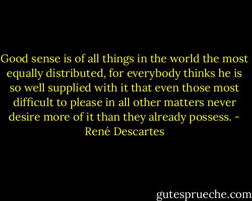 Good sense is of all things in the world the most equally distributed, for everybody thinks he is so well supplied with it that even those most difficult to please in all other matters never desire more of it than they already possess. - René Descartes