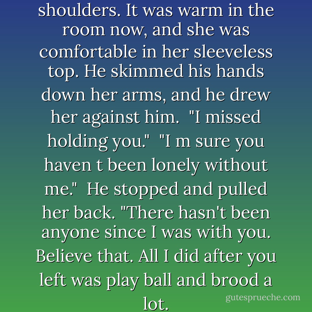 He pushed her jacket off her shoulders. It was warm in the room now, and she was comfortable in her sleeveless top. He skimmed his hands down<br />her arms, and he drew her against him.<br /><br />"I missed holding you."<br /><br />"I m sure you haven t been lonely without me."<br /><br />He stopped and pulled her back. "There hasn't been anyone since I was with you. Believe that. All I did after you left was play ball and brood a lot. - Jaci Burton