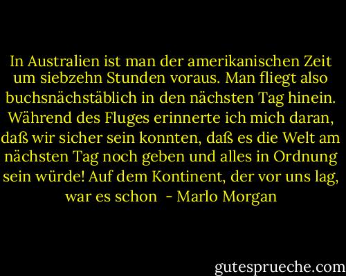 In Australien ist man der amerikanischen Zeit um siebzehn Stunden voraus. Man fliegt also buchsnächstäblich in den nächsten Tag hinein. Während des Fluges erinnerte ich mich daran, daß wir sicher sein konnten, daß es die Welt am nächsten Tag noch geben und alles in Ordnung sein würde! Auf dem Kontinent, der vor uns lag, war es schon  - Marlo Morgan
