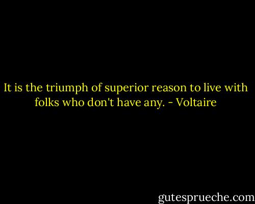 It is the triumph of superior reason to live with folks who don't have any. - Voltaire