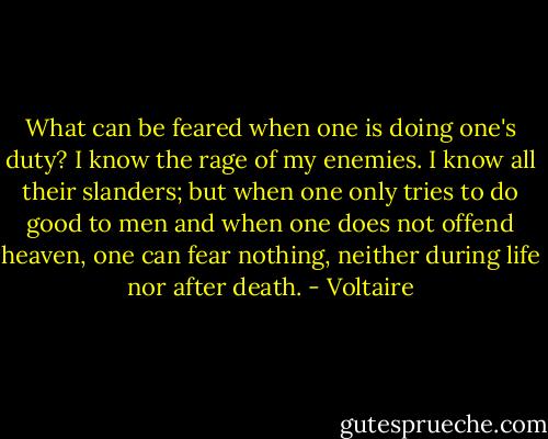 What can be feared when one is doing one's duty? I know the rage of my enemies. I know all their slanders; but when one only tries to do good to men and when one does not offend heaven, one can fear nothing, neither during life nor after death. - Voltaire