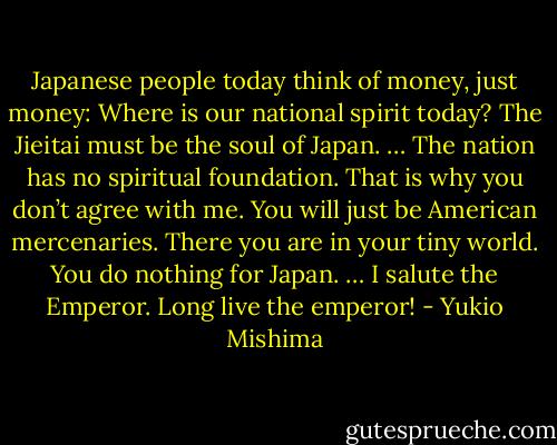 Japanese people today think of money, just money: Where is our national spirit today? The Jieitai must be the soul of Japan. … The nation has no spiritual foundation. That is why you don’t agree with me. You will just be American mercenaries. There you are in your tiny world. You do nothing for Japan. … I salute the Emperor. Long live the emperor! - Yukio Mishima
