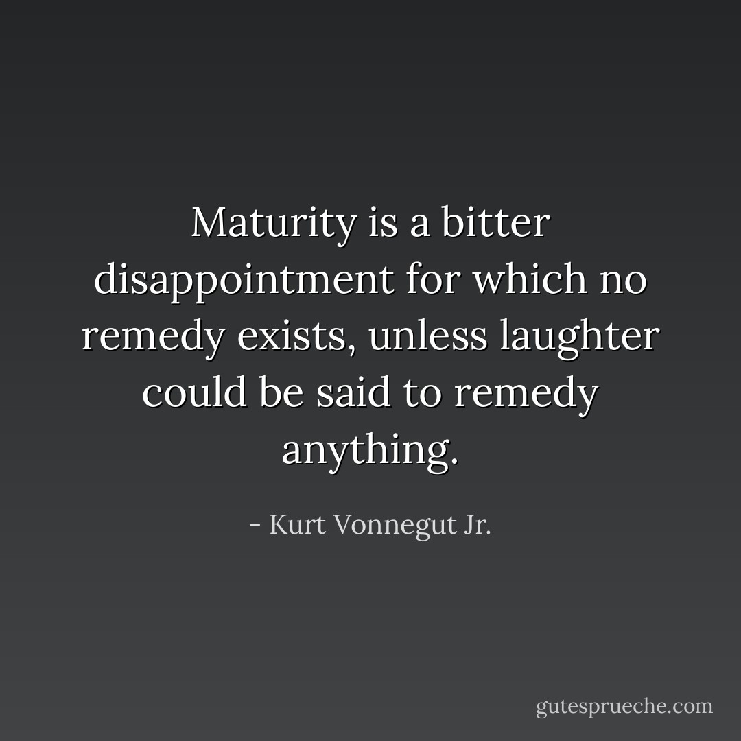 Maturity is a bitter disappointment for which no remedy exists, unless laughter could be said to remedy anything. - Kurt Vonnegut Jr.