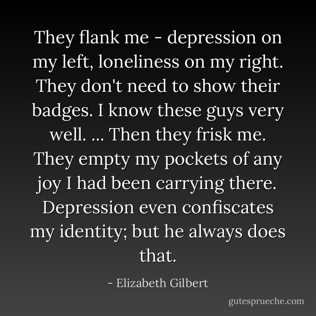 They flank me - depression on my left, loneliness on my right. They don't need to show their badges. I know these guys very well. ... Then they frisk me. They empty my pockets of any joy I had been carrying there. Depression even confiscates my identity; but he always does that. - Elizabeth Gilbert