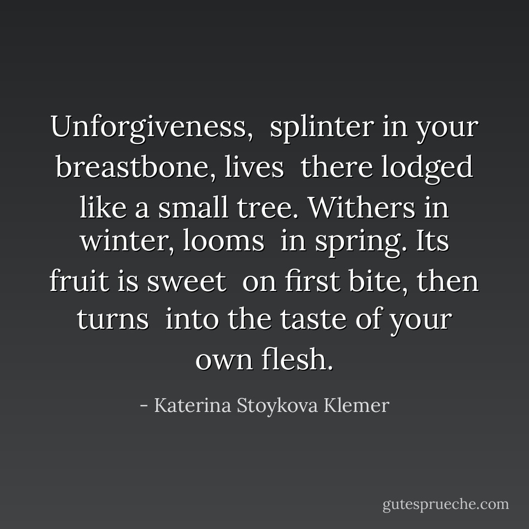 Unforgiveness,<br /><br />splinter in your breastbone, lives <br />there lodged like a small tree.<br />Withers in winter, looms <br />in spring. Its fruit is sweet <br />on first bite, then turns <br />into the taste of your own flesh. - Katerina Stoykova Klemer