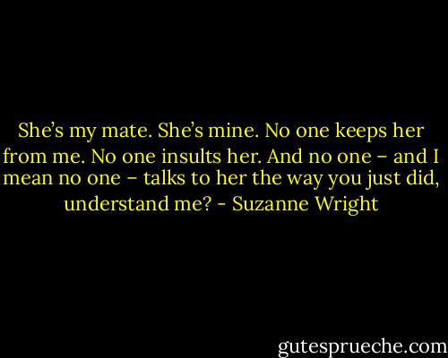 She’s my mate. She’s mine. No one keeps her from me. No one insults her. And no one – and I mean no one – talks to her the way you just did, understand me? - Suzanne Wright