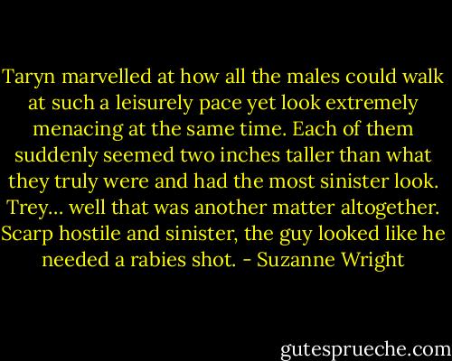 Taryn marvelled at how all the males could walk at such a leisurely pace yet look extremely menacing at the same time. Each of them suddenly seemed two inches taller than what they truly were and had the most sinister look. Trey… well that was another matter altogether. Scarp hostile and sinister, the guy looked like he needed a rabies shot. - Suzanne Wright