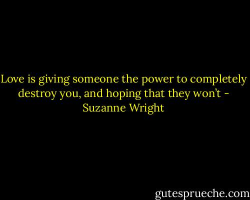 Love is giving someone the power to completely destroy you, and hoping that they won’t - Suzanne Wright