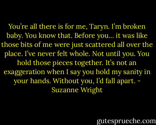 You’re all there is for me, Taryn. I’m broken baby. You know that. Before you… it was like those bits of me were just scattered all over the place. I’ve never felt whole. Not until you. You hold those pieces together. It’s not an exaggeration when I say you hold my sanity in your hands. Without you, I’d fall apart. - Suzanne Wright