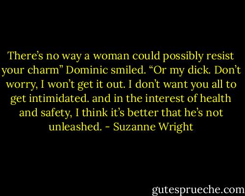 There’s no way a woman could possibly resist your charm”<br />Dominic smiled. “Or my dick. Don’t worry, I won’t get it out. I don’t want you all to get intimidated. and in the interest of health and safety, I think it’s better that he’s not unleashed. - Suzanne Wright