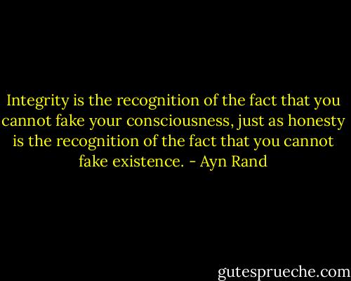 Integrity is the recognition of the fact that you cannot fake your consciousness, just as honesty is the recognition of the fact that you cannot fake existence. - Ayn Rand