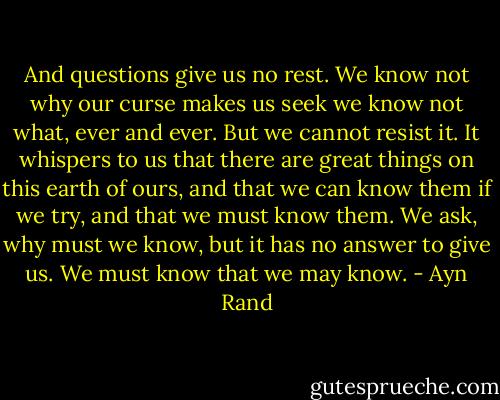 And questions give us no rest. We know not why our curse makes us seek we know not what, ever and ever. But we cannot resist it. It whispers to us that there are great things on this earth of ours, and that we can know them if we try, and that we must know them. We ask, why must we know, but it has no answer to give us. We must know that we may know. - Ayn Rand