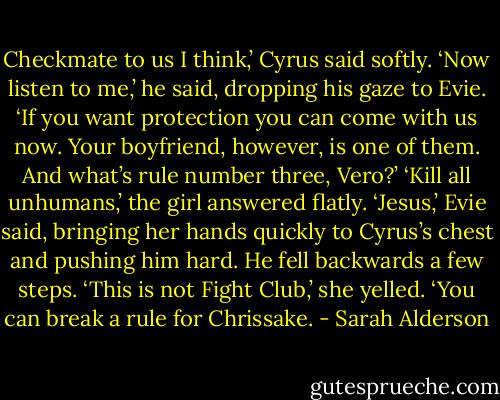 Checkmate to us I think,’ Cyrus said softly. ‘Now listen to me,’ he said, dropping his gaze to Evie. ‘If you want protection you can come with us now. Your boyfriend, however, is one of them. And what’s rule number three, Vero?’<br />‘Kill all unhumans,’ the girl answered flatly.<br />‘Jesus,’ Evie said, bringing her hands quickly to Cyrus’s chest and pushing him hard. He fell backwards a few steps. ‘This is not Fight Club,’ she yelled. ‘You can break a rule for Chrissake. - Sarah Alderson