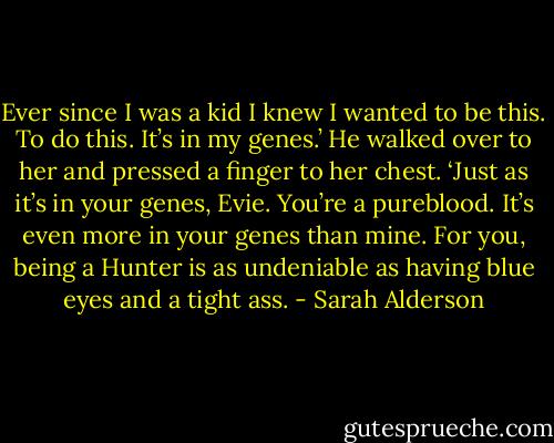 Ever since I was a kid I knew I wanted to be this. To do this. It’s in my genes.’ He walked over to her and pressed a finger to her chest. ‘Just as it’s in your genes, Evie. You’re a pureblood. It’s even more in your genes than mine. For you, being a Hunter is as undeniable as having blue eyes and a tight ass. - Sarah Alderson