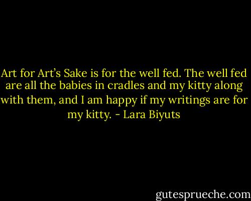 Art for Art’s Sake is for the well fed. The well fed are all the babies in cradles and my kitty along with them, and I am happy if my writings are for my kitty. - Lara Biyuts