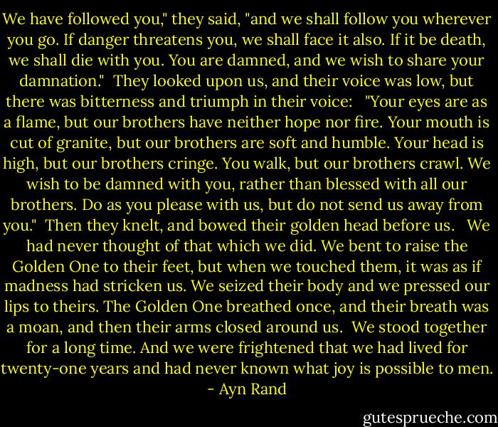 We have followed you," they said, "and we shall follow you wherever you go. If danger threatens you, we shall face it also. If it be death, we shall die with you. You are damned, and we wish to share your damnation."<br /><br />They looked upon us, and their voice was low, but there was bitterness and triumph in their voice: <br /><br />"Your eyes are as a flame, but our brothers have neither hope nor fire. Your mouth is cut of granite, but our brothers are soft and humble. Your head is high, but our brothers cringe. You walk, but our brothers crawl. We wish to be damned with you, rather than blessed with all our brothers. Do as you please with us, but do not send us away from you."<br /><br />Then they knelt, and bowed their golden head before us. <br /><br />We had never thought of that which we did. We bent to raise the Golden One to their feet, but when we touched them, it was as if madness had stricken us. We seized their body and we pressed our lips to theirs. The Golden One breathed once, and their breath was a moan, and then their arms closed around us.<br /><br />We stood together for a long time. And we were frightened that we had lived for twenty-one years and had never known what joy is possible to men. - Ayn Rand