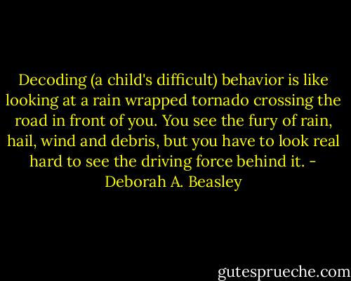 Decoding (a child's difficult) behavior is like looking at a rain wrapped tornado crossing the road in front of you. You see the fury of rain, hail, wind and debris, but you have to look real hard to see the driving force behind it. - Deborah A. Beasley