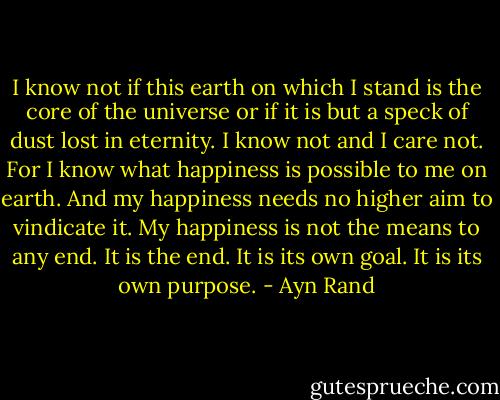 I know not if this earth on which I stand is the core of the universe or if it is but a speck of dust lost in eternity. I know not and I care not. For I know what happiness is possible to me on earth. And my happiness needs no higher aim to vindicate it. My happiness is not the means to any end. It is the end. It is its own goal. It is its own purpose. - Ayn Rand