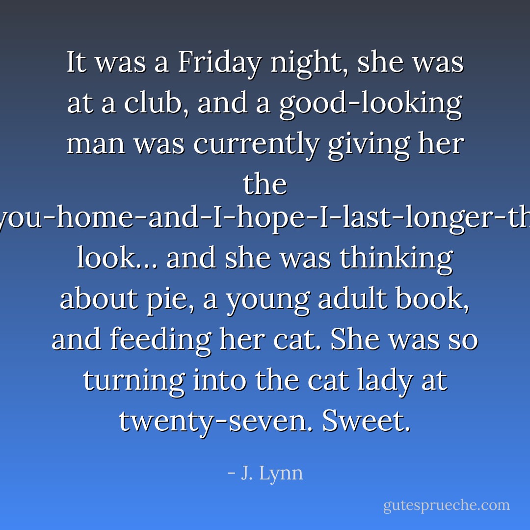 It was a Friday night, she was at a club, and a good-looking man was currently giving her the I-want-to-take-you-home-and-I-hope-I-last-longer-than-five-minutes look… and she was thinking about pie, a young adult book, and feeding her cat. She was so turning into the cat lady at twenty-seven. Sweet. - J. Lynn
