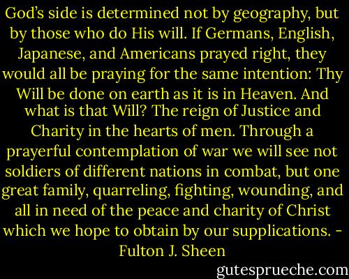 God’s side is determined not by geography, but by those who do His will. If Germans, English, Japanese, and Americans prayed right, they would all be praying for the same intention: Thy Will be done on earth as it is in Heaven. And what is that Will? The reign of Justice and Charity in the hearts of men. Through a prayerful contemplation of war we will see not soldiers of different nations in combat, but one great family, quarreling, fighting, wounding, and all in need of the peace and charity of Christ which we hope to obtain by our supplications. - Fulton J. Sheen