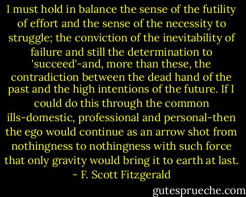 I must hold in balance the sense of the futility of effort and the sense of the necessity to struggle; the conviction of the inevitability of failure and still the determination to 'succeed'-and, more than these, the contradiction between the dead hand of the past and the high intentions of the future. If I could do this through the common ills-domestic, professional and personal-then the ego would continue as an arrow shot from nothingness to nothingness with such force that only gravity would bring it to earth at last. - F. Scott Fitzgerald