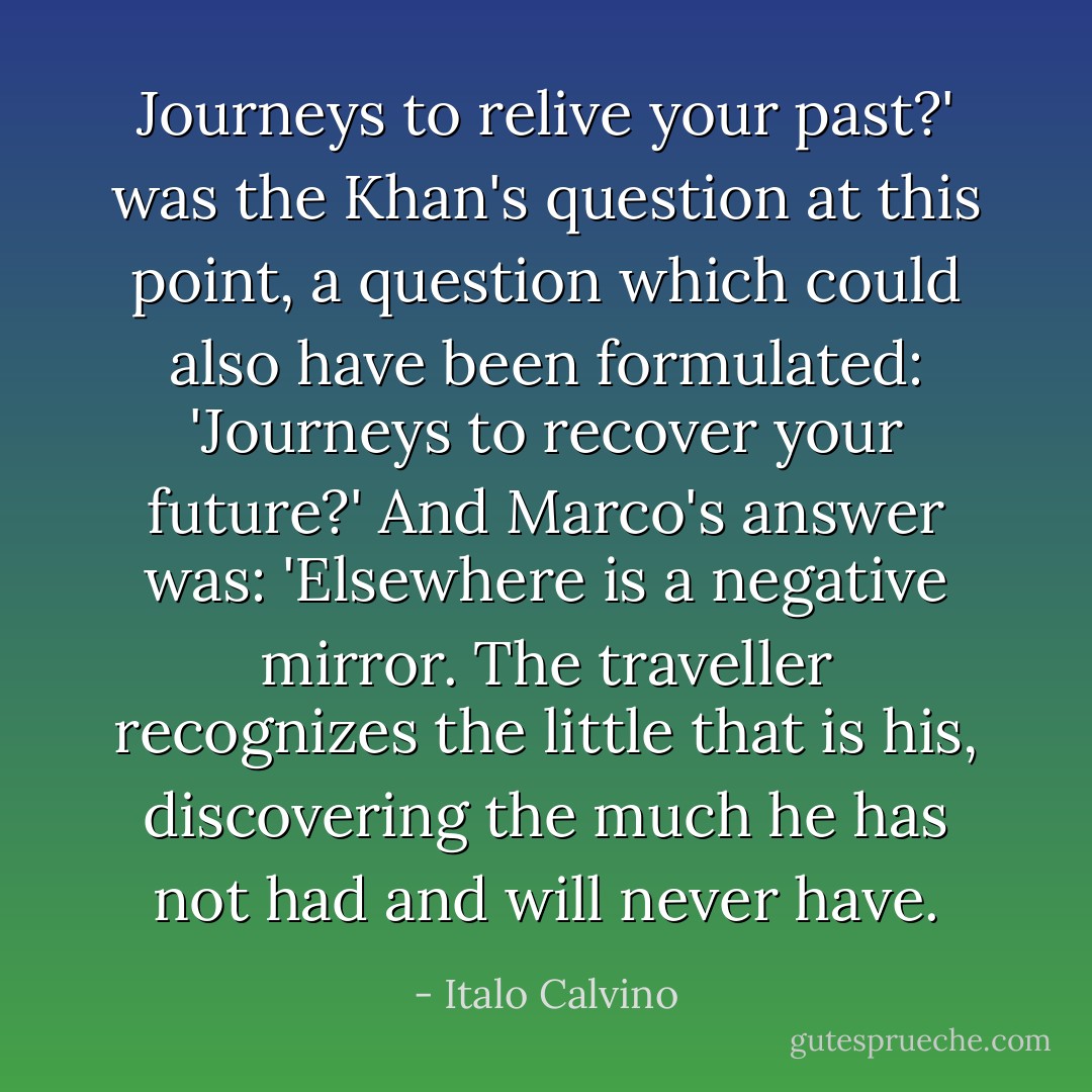 Journeys to relive your past?' was the Khan's question at this point, a question which could also have been formulated: 'Journeys to recover your future?'<br />And Marco's answer was: 'Elsewhere is a negative mirror. The traveller recognizes the little that is his, discovering the much he has not had and will<br />never have. - Italo Calvino
