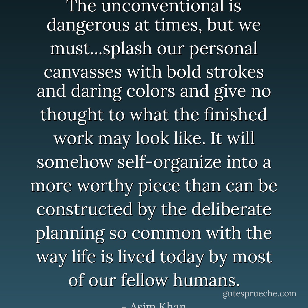 The unconventional is dangerous at times, but we must...splash our personal canvasses with bold strokes and daring colors and give no thought to what the finished work may look like. It will somehow self-organize into a more worthy piece than can be constructed by the deliberate planning so common with the way life is lived today by most of our fellow humans. - Asim Khan