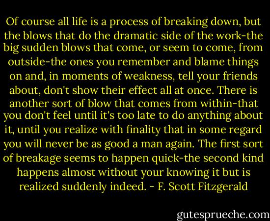 Of course all life is a process of breaking down, but the blows that do the dramatic side of the work-the big sudden blows that come, or seem to come, from outside-the ones you remember and blame things on and, in moments of weakness, tell your friends about, don't show their effect all at once. There is another sort of blow that comes from within-that you don't feel until it's too late to do anything about it, until you realize with finality that in some regard you will never be as good a man again. The first sort of breakage seems to happen quick-the second kind happens almost without your knowing it but is realized suddenly indeed. - F. Scott Fitzgerald